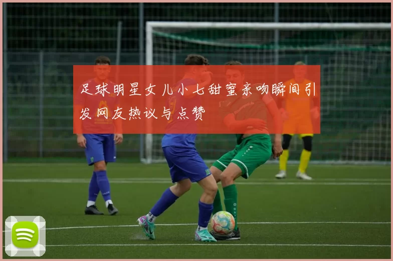 足球明星女儿小七甜蜜亲吻瞬间引发网友热议与点赞
