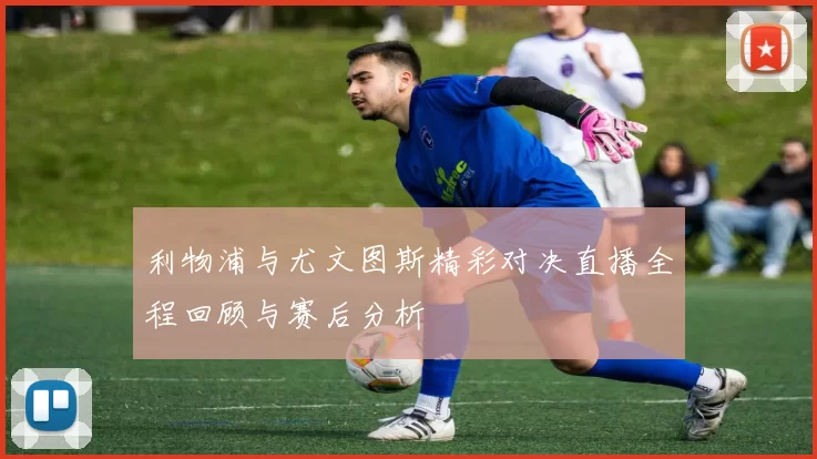利物浦与尤文图斯精彩对决直播全程回顾与赛后分析
