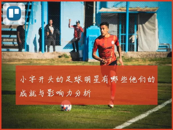 小字开头的足球明星有哪些他们的成就与影响力分析