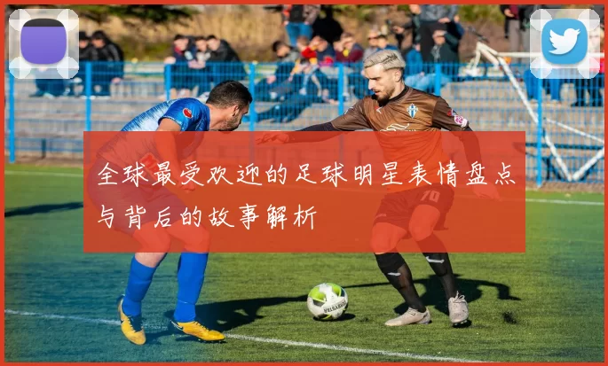 全球最受欢迎的足球明星表情盘点与背后的故事解析