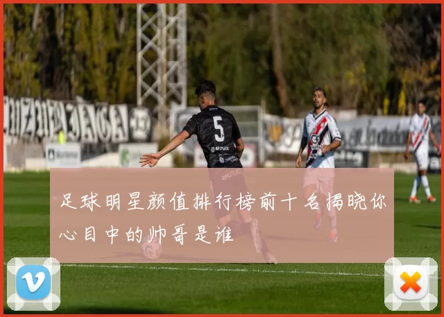 足球明星颜值排行榜前十名揭晓你心目中的帅哥是谁