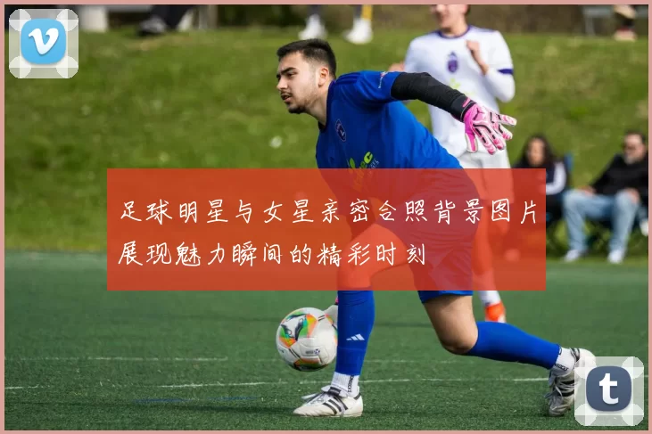 足球明星与女星亲密合照背景图片展现魅力瞬间的精彩时刻