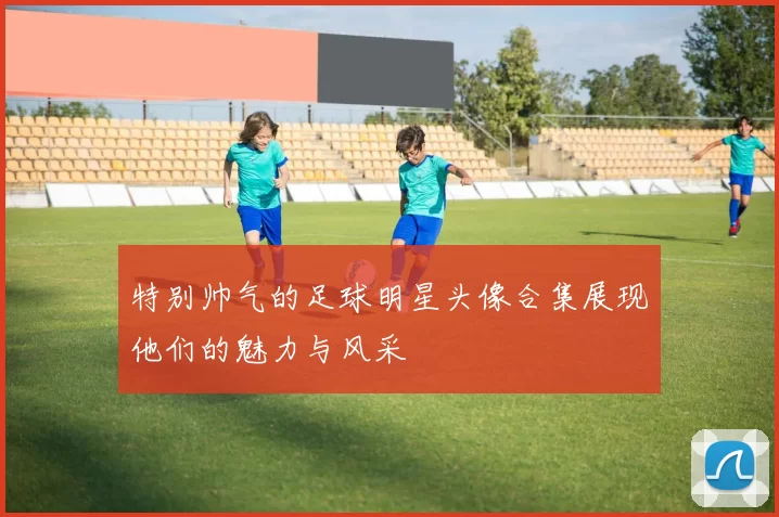 特别帅气的足球明星头像合集展现他们的魅力与风采