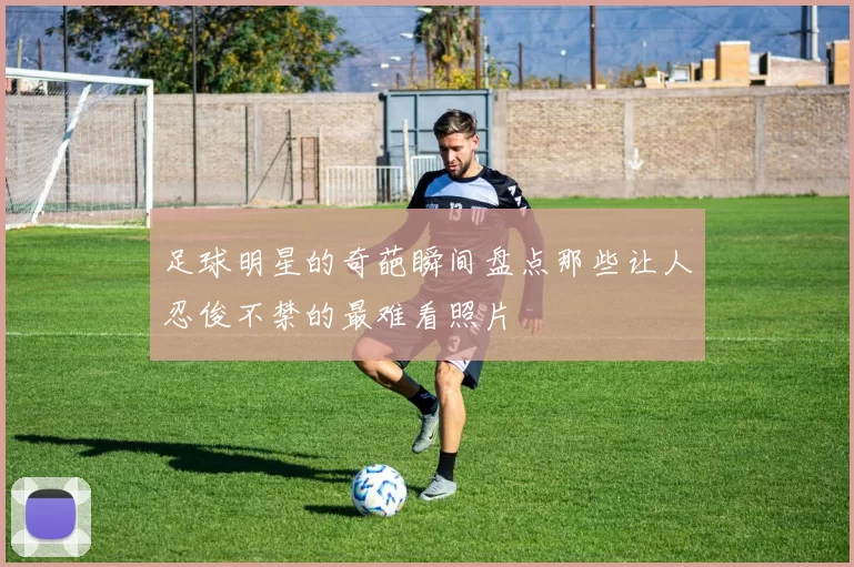 足球明星的奇葩瞬间盘点那些让人忍俊不禁的最难看照片