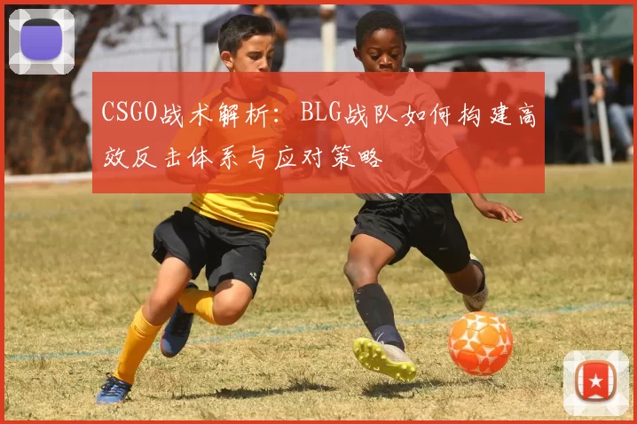 CSGO战术解析：BLG战队如何构建高效反击体系与应对策略