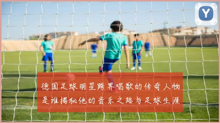 德国足球明星跨界唱歌的传奇人物是谁揭秘他的音乐之路与足球生涯