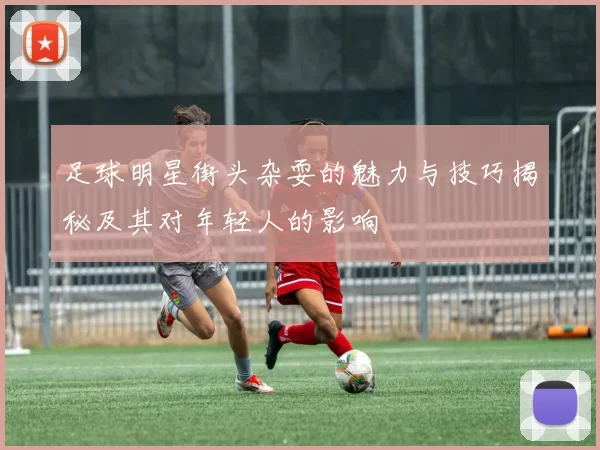 足球明星街头杂耍的魅力与技巧揭秘及其对年轻人的影响