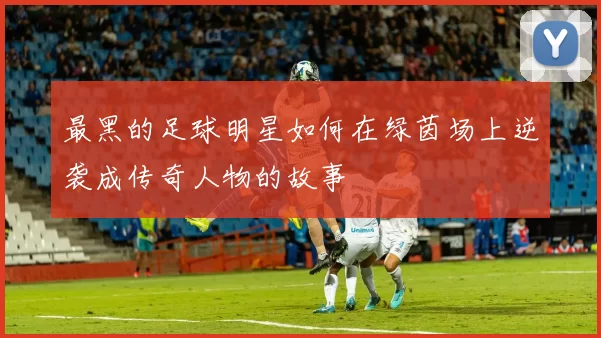 最黑的足球明星如何在绿茵场上逆袭成传奇人物的故事