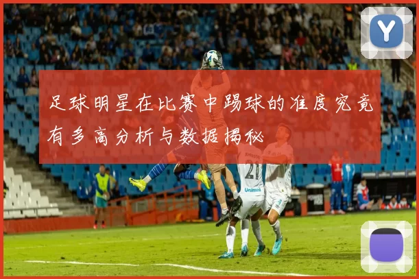 足球明星在比赛中踢球的准度究竟有多高分析与数据揭秘