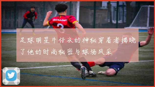 足球明星牛仔衣的神秘穿着者揭晓了他的时尚秘密与球场风采