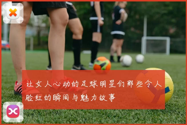 让女人心动的足球明星们那些令人脸红的瞬间与魅力故事