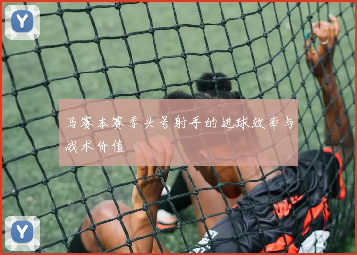 马赛本赛季头号射手的进球效率与战术价值