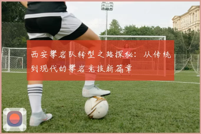西安攀岩队转型之路探秘：从传统到现代的攀岩竞技新篇章