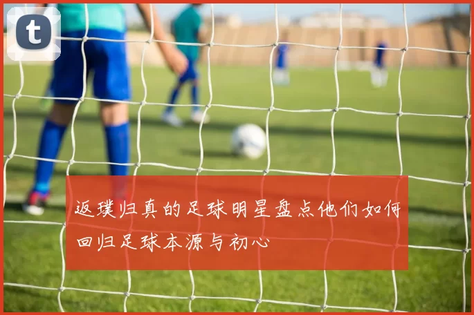 返璞归真的足球明星盘点他们如何回归足球本源与初心