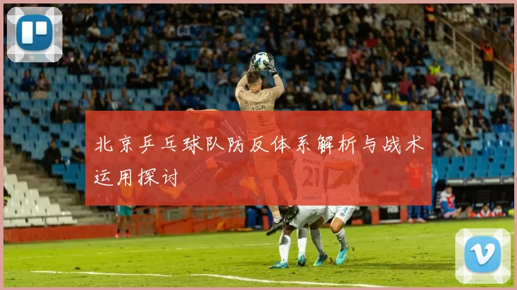 北京乒乓球队防反体系解析与战术运用探讨