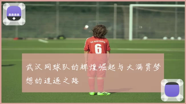 武汉网球队的辉煌崛起与大满贯梦想的追逐之路