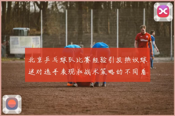 北京乒乓球队比赛经验引发热议球迷对选手表现和战术策略的不同看法