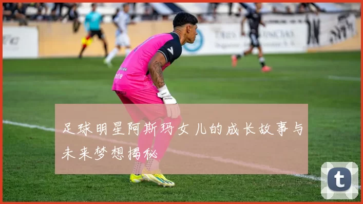 足球明星阿斯玛女儿的成长故事与未来梦想揭秘