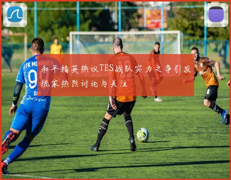 和平精英热议TES战队实力之争引发玩家热烈讨论与关注