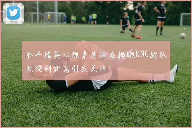 和平精英心理素质排名揭晓RNG战队表现创新高引发关注