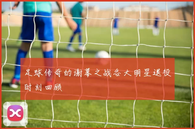 足球传奇的谢幕之战各大明星退役时刻回顾