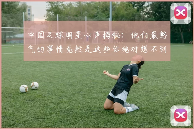 中国足球明星心声揭秘：他们最憋气的事情竟然是这些你绝对想不到
