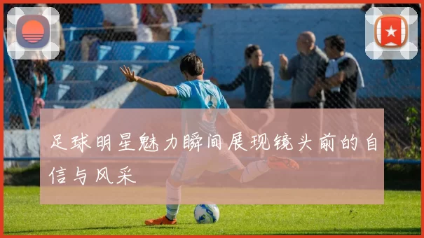 足球明星魅力瞬间展现镜头前的自信与风采