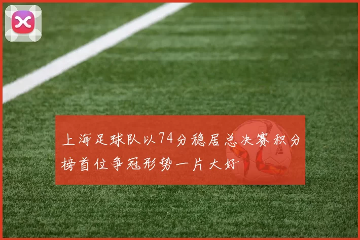 上海足球队以74分稳居总决赛积分榜首位争冠形势一片大好