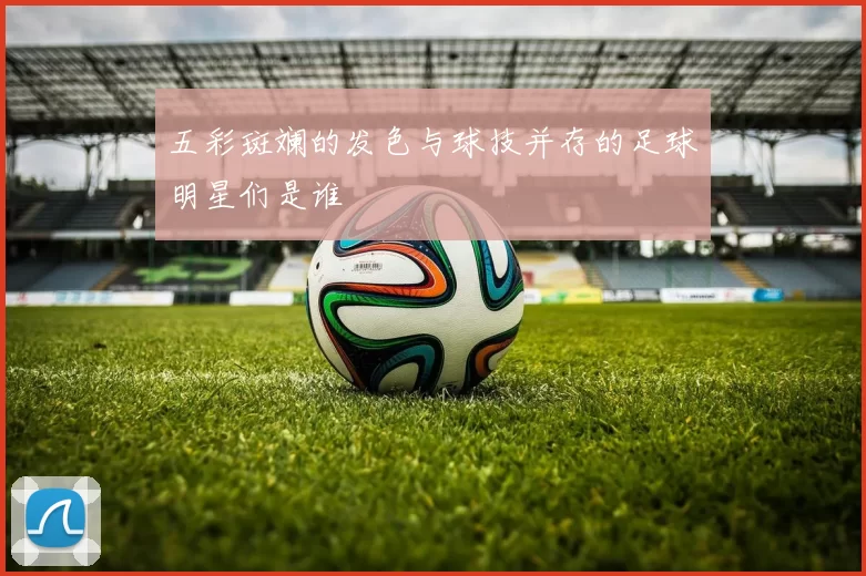 五彩斑斓的发色与球技并存的足球明星们是谁