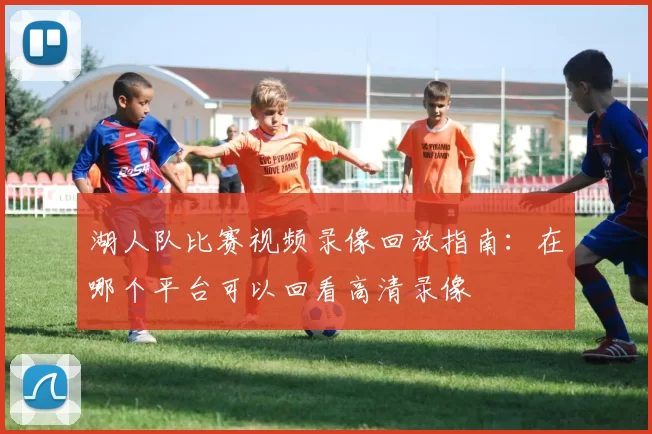 湖人队比赛视频录像回放指南：在哪个平台可以回看高清录像