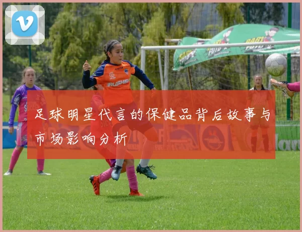 足球明星代言的保健品背后故事与市场影响分析