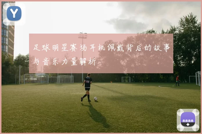 足球明星赛场耳机佩戴背后的故事与音乐力量解析