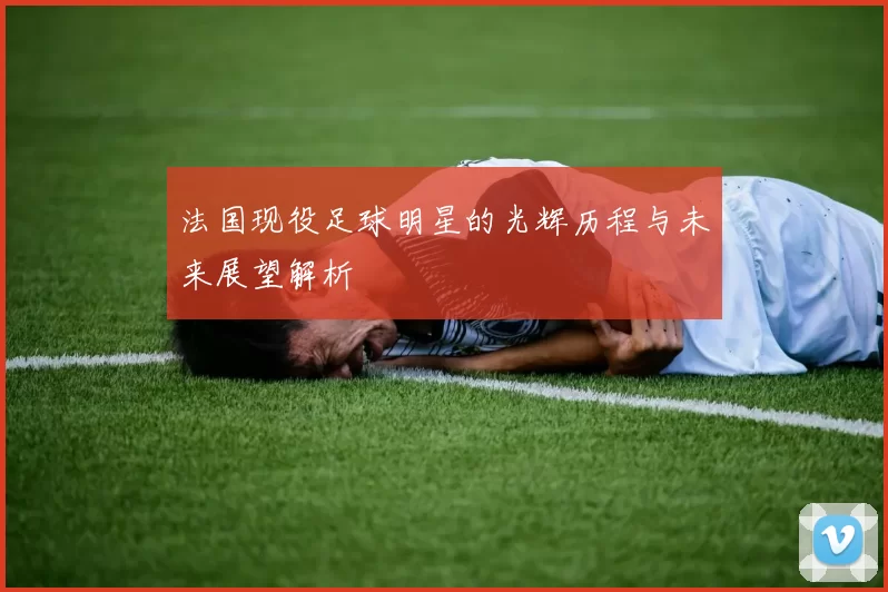 法国现役足球明星的光辉历程与未来展望解析