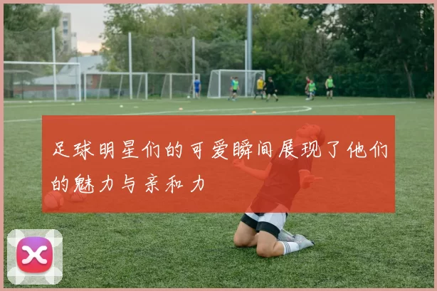 足球明星们的可爱瞬间展现了他们的魅力与亲和力