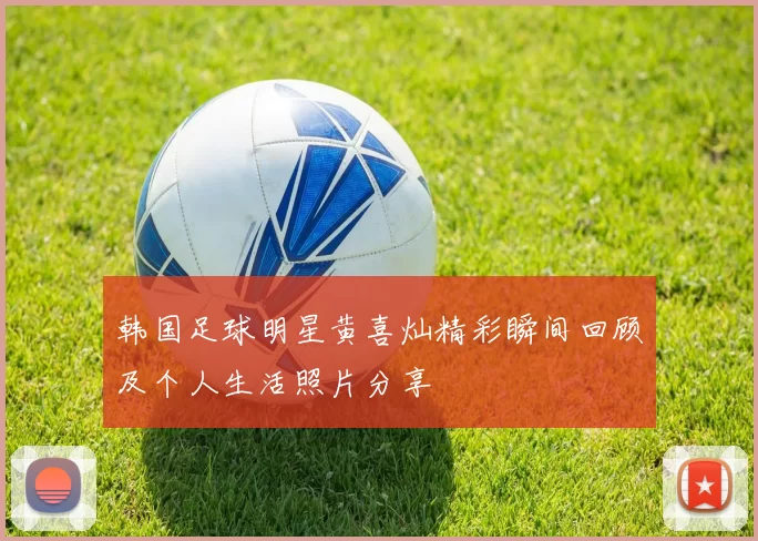 韩国足球明星黄喜灿精彩瞬间回顾及个人生活照片分享