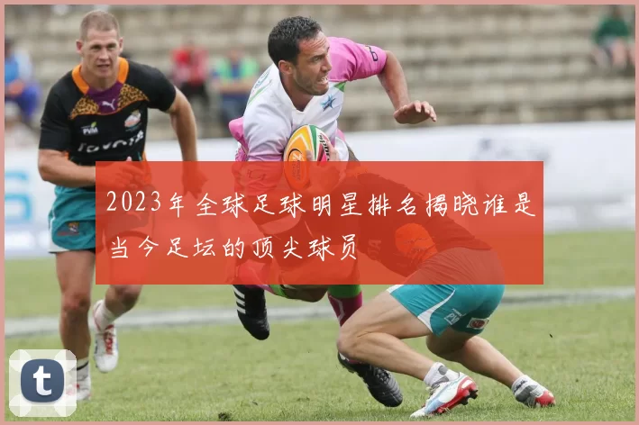 2023年全球足球明星排名揭晓谁是当今足坛的顶尖球员