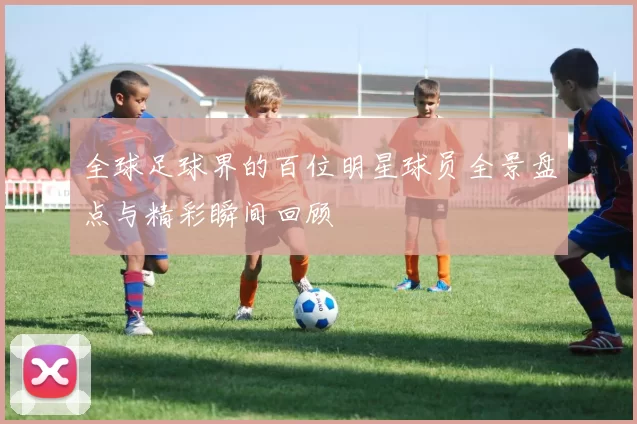全球足球界的百位明星球员全景盘点与精彩瞬间回顾