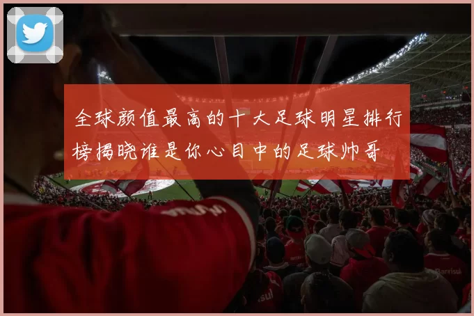 全球颜值最高的十大足球明星排行榜揭晓谁是你心目中的足球帅哥