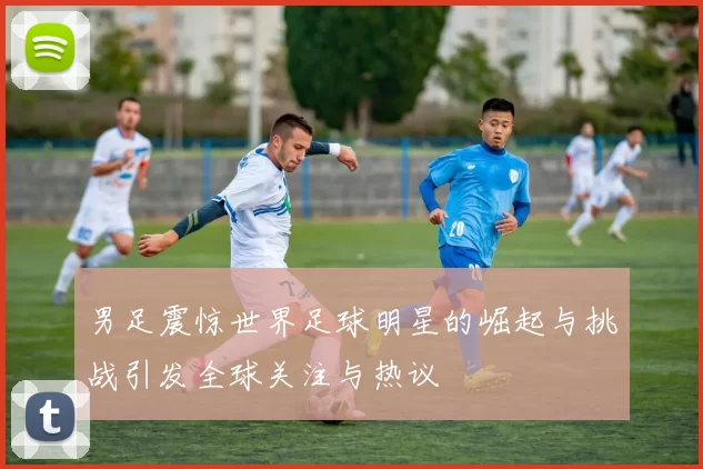 男足震惊世界足球明星的崛起与挑战引发全球关注与热议