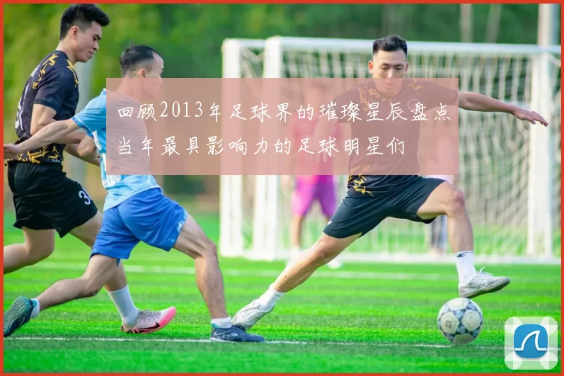 回顾2013年足球界的璀璨星辰盘点当年最具影响力的足球明星们