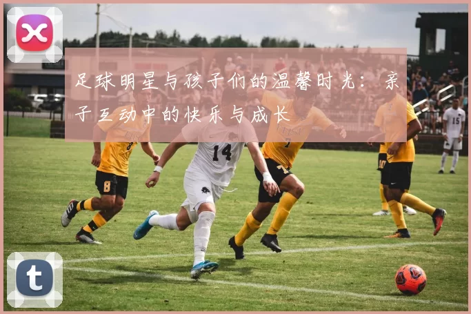 足球明星与孩子们的温馨时光：亲子互动中的快乐与成长