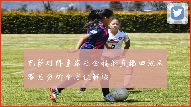 巴萨对阵皇家社会精彩直播回放及赛后分析全方位解读