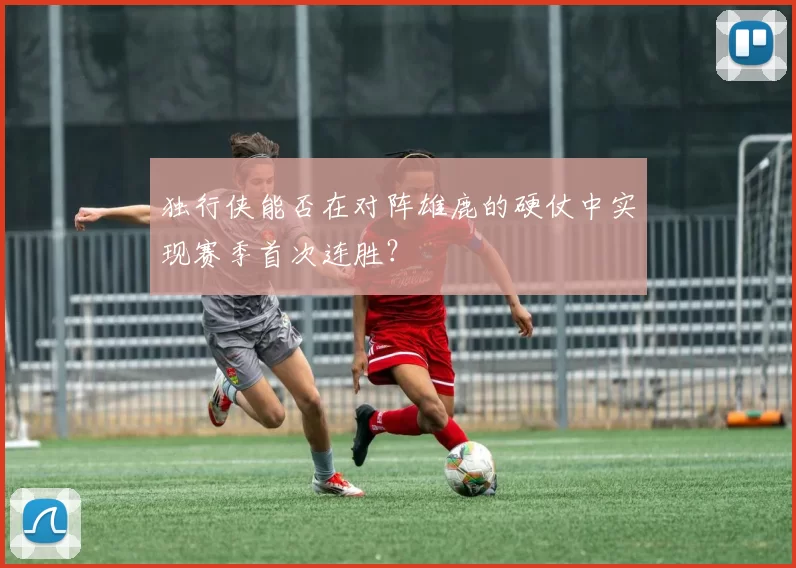 独行侠能否在对阵雄鹿的硬仗中实现赛季首次连胜？