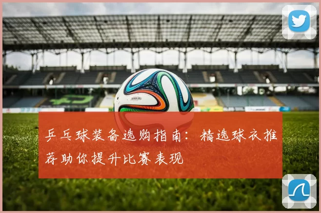乒乓球装备选购指南：精选球衣推荐助你提升比赛表现