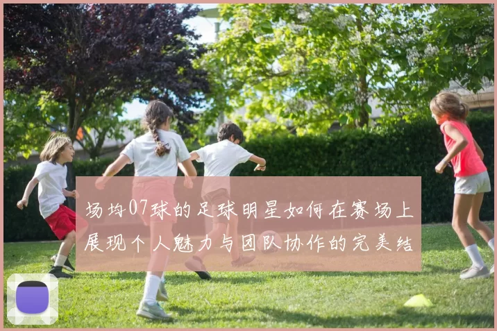 场均07球的足球明星如何在赛场上展现个人魅力与团队协作的完美结合
