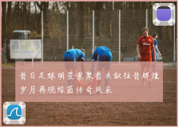 昔日足球明星重聚首共叙往昔辉煌岁月再现绿茵传奇风采