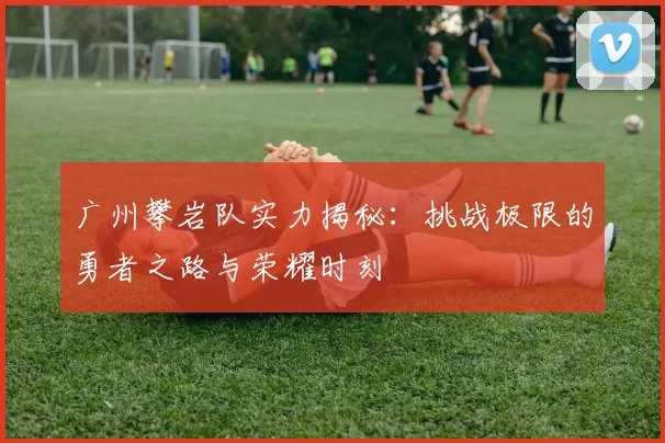 广州攀岩队实力揭秘：挑战极限的勇者之路与荣耀时刻