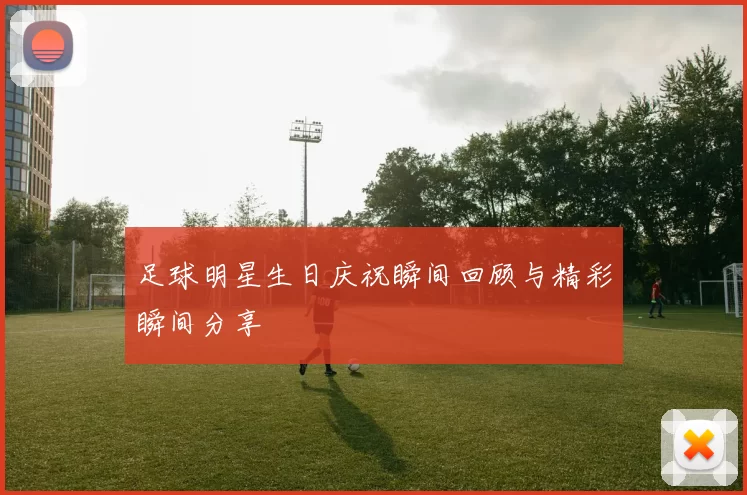 足球明星生日庆祝瞬间回顾与精彩瞬间分享