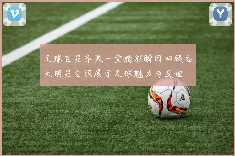 足球巨星齐聚一堂精彩瞬间回顾各大明星合照展示足球魅力与友谊