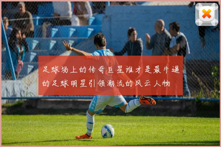 足球场上的传奇巨星谁才是最牛逼的足球明星引领潮流的风云人物